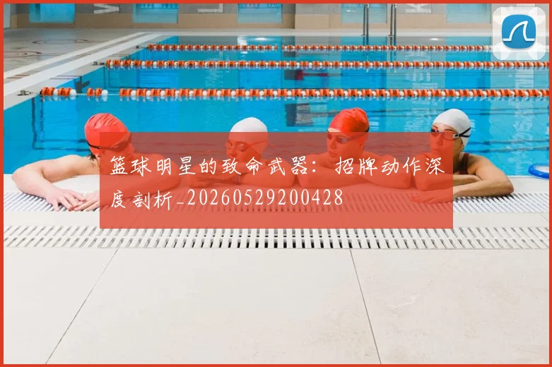 篮球明星的致命武器：招牌动作深度剖析_20260529200428