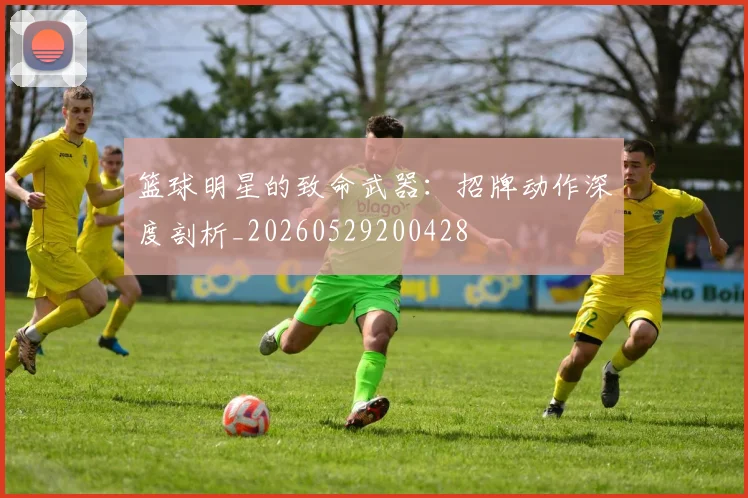 篮球明星的致命武器：招牌动作深度剖析_20260529200428
