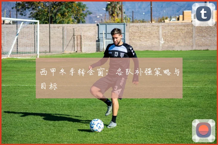 西甲冬季转会窗：各队补强策略与目标