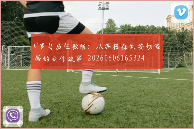 C罗与历任教练:从弗格森到安切洛蒂的合作故事_20260606165324