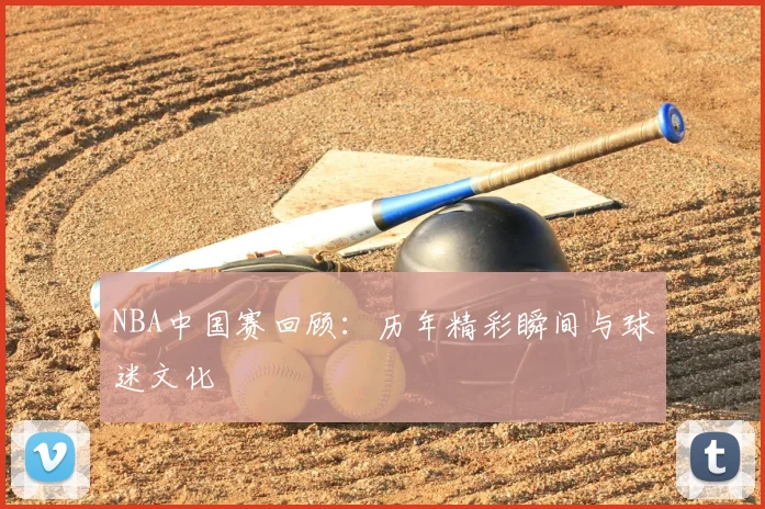NBA中国赛回顾:历年精彩瞬间与球迷文化